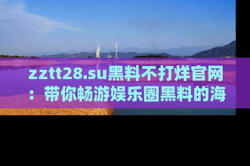 zztt28.su黑料不打烊官网：带你畅游娱乐圈黑料的海洋，掌握每一条最新消息
