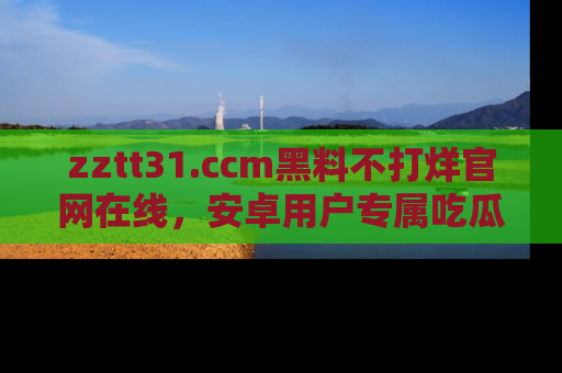 zztt31.ccm黑料不打烊官网在线，安卓用户专属吃瓜神器大揭秘