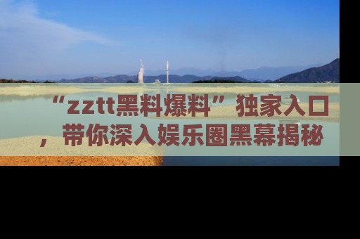 “zztt黑料爆料”独家入口，带你深入娱乐圈黑幕揭秘