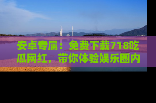 安卓专属：免费下载718吃瓜网红，带你体验娱乐圈内幕