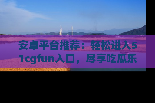 安卓平台推荐：轻松进入51cgfun入口，尽享吃瓜乐趣