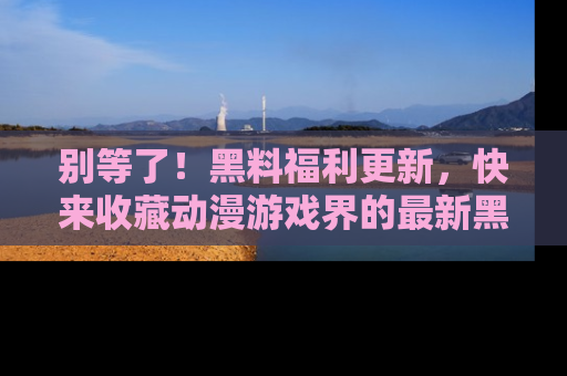 别等了！黑料福利更新，快来收藏动漫游戏界的最新黑料吧！