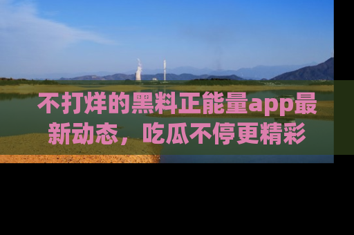 不打烊的黑料正能量app最新动态，吃瓜不停更精彩