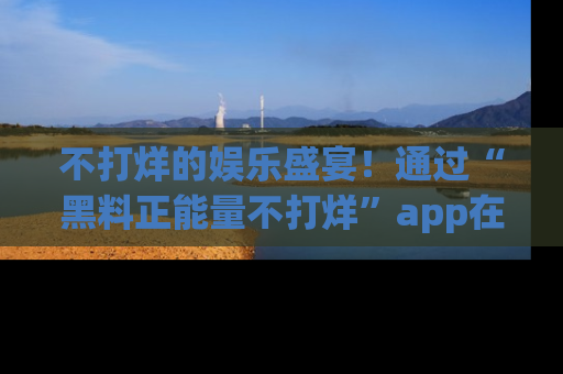 不打烊的娱乐盛宴！通过“黑料正能量不打烊”app在线观看最新内容，链接在此，不容错过！