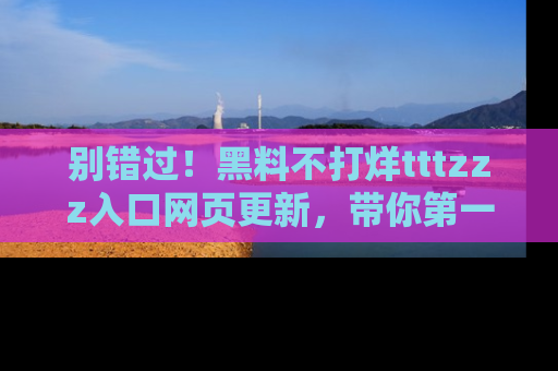 别错过！黑料不打烊tttzzz入口网页更新，带你第一时间了解最新动态！