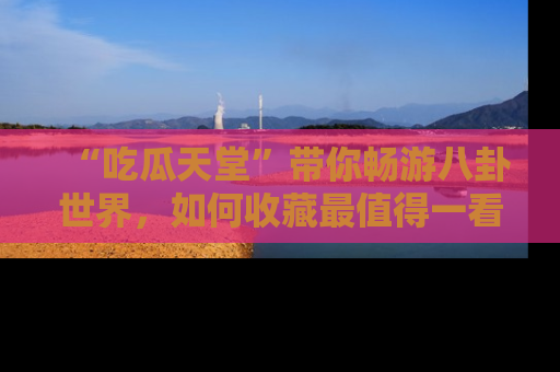 “吃瓜天堂”带你畅游八卦世界，如何收藏最值得一看的趣闻？