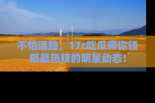 不怕迷路，17c吃瓜带你领略最热辣的明星动态！