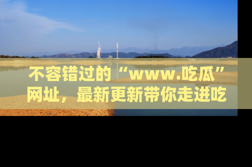 不容错过的“www.吃瓜”网址，最新更新带你走进吃瓜新时尚