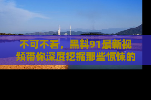 不可不看，黑料91最新视频带你深度挖掘那些惊悚的黑料内幕！