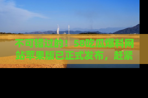 不可错过的！58吃瓜爆料网站苹果版已正式发布，赶紧体验！