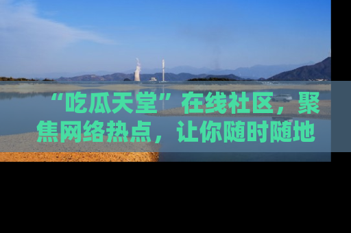 “吃瓜天堂”在线社区，聚焦网络热点，让你随时随地吃瓜不停
