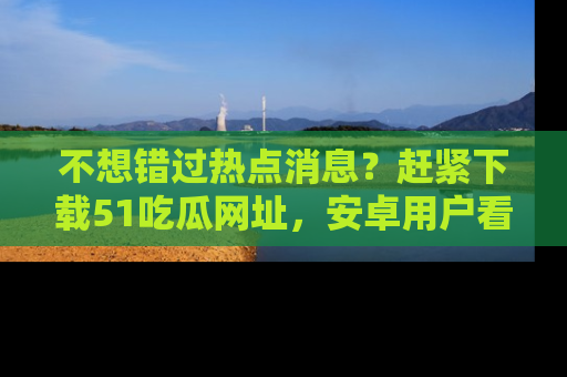 不想错过热点消息？赶紧下载51吃瓜网址，安卓用户看这边！