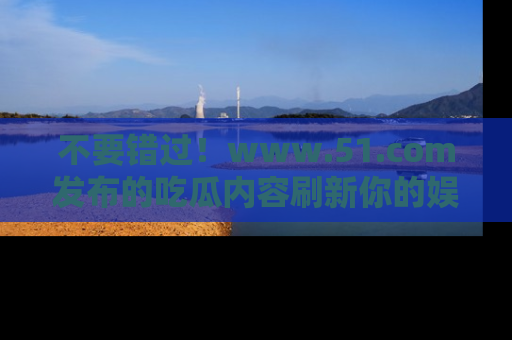 不要错过！www.51.com发布的吃瓜内容刷新你的娱乐认知