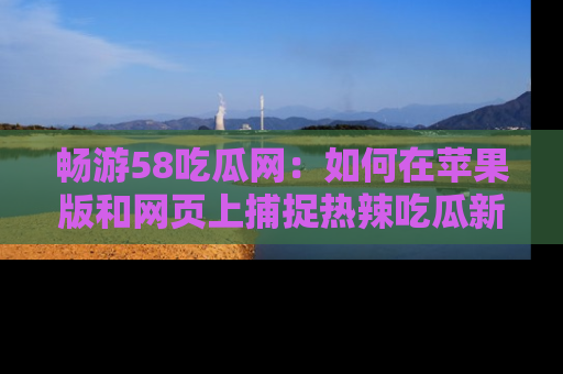 畅游58吃瓜网：如何在苹果版和网页上捕捉热辣吃瓜新闻？