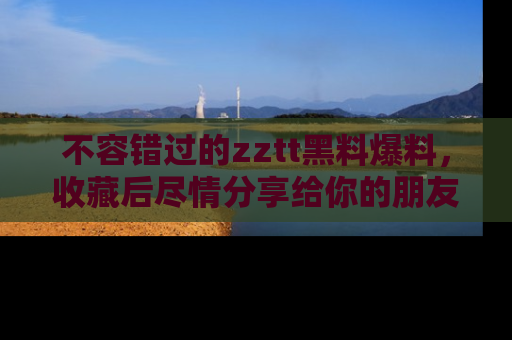 不容错过的zztt黑料爆料，收藏后尽情分享给你的朋友