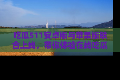 吃瓜511安卓版与苹果版联合上线，带你体验在线吃瓜新天地