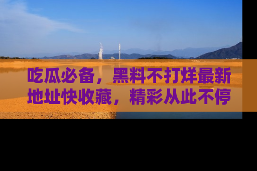 吃瓜必备，黑料不打烊最新地址快收藏，精彩从此不停！
