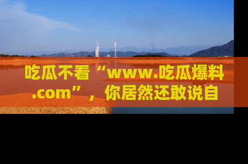 吃瓜不看“www.吃瓜爆料.com”，你居然还敢说自己是吃瓜群众？