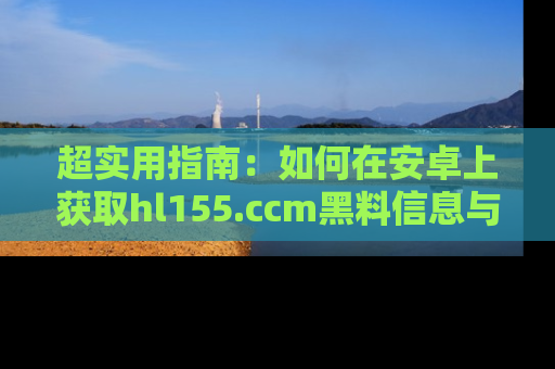 超实用指南：如何在安卓上获取hl155.ccm黑料信息与技巧