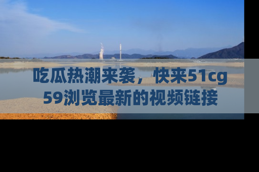 吃瓜热潮来袭，快来51cg59浏览最新的视频链接