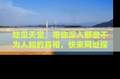 吃瓜天堂，带你深入那些不为人知的真相，快来网址探索吧！