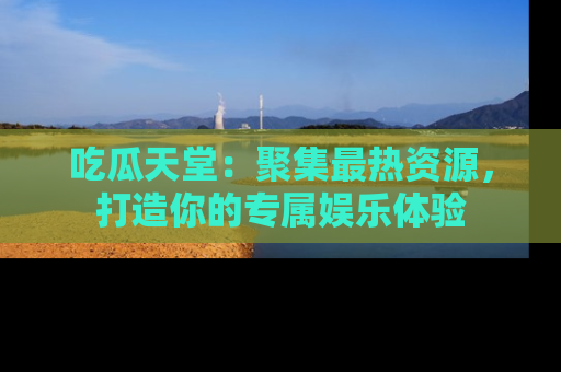 吃瓜天堂：聚集最热资源，打造你的专属娱乐体验