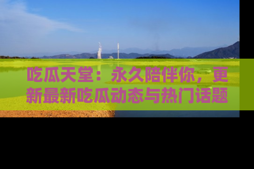 吃瓜天堂：永久陪伴你，更新最新吃瓜动态与热门话题