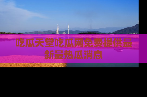 吃瓜天堂吃瓜网免费提供最新最热瓜消息
