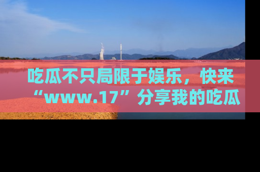 吃瓜不只局限于娱乐，快来“www.17”分享我的吃瓜技巧，成为社交圈的明星！