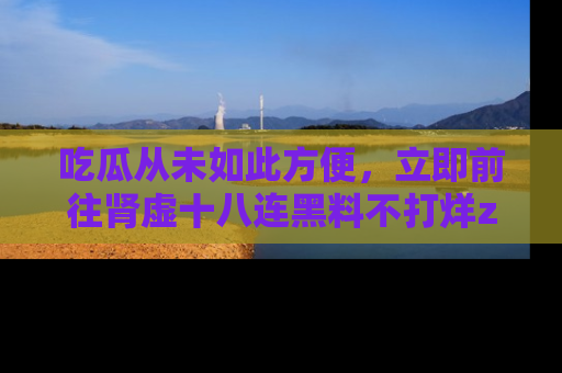 吃瓜从未如此方便，立即前往肾虚十八连黑料不打烊zzzttt，发现更多精彩，地址在这里！