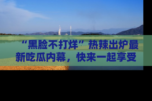 “黑脸不打烊”热辣出炉最新吃瓜内幕，快来一起享受这份乐趣吧！
