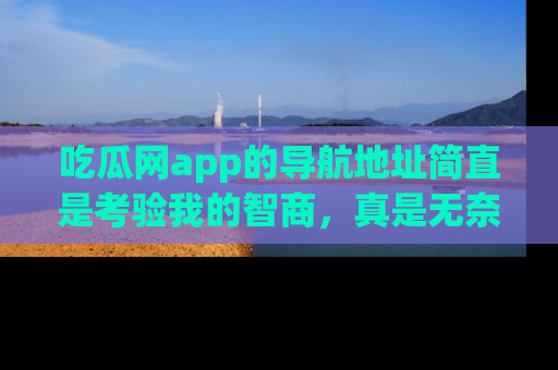 吃瓜网app的导航地址简直是考验我的智商，真是无奈！