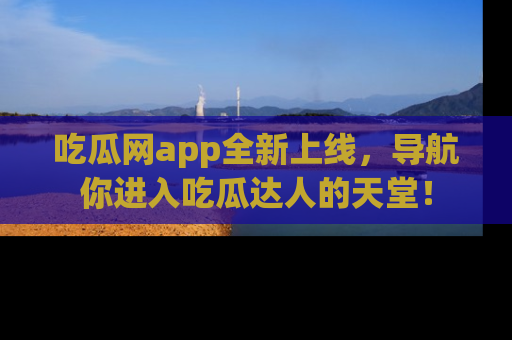 吃瓜网app全新上线，导航你进入吃瓜达人的天堂！