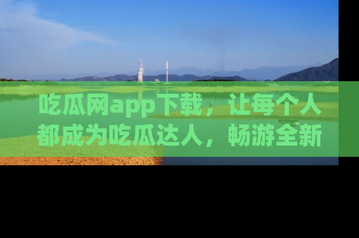 吃瓜网app下载，让每个人都成为吃瓜达人，畅游全新网页！
