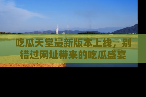 吃瓜天堂最新版本上线，别错过网址带来的吃瓜盛宴