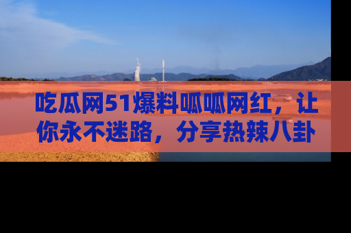吃瓜网51爆料呱呱网红，让你永不迷路，分享热辣八卦速递！