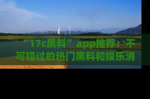 “17c黑料”app推荐:不可错过的热门黑料和娱乐消息