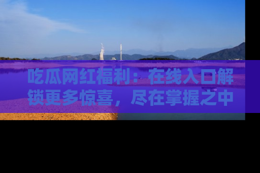 吃瓜网红福利：在线入口解锁更多惊喜，尽在掌握之中