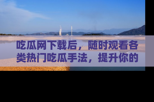 吃瓜网下载后，随时观看各类热门吃瓜手法，提升你的社交技能！