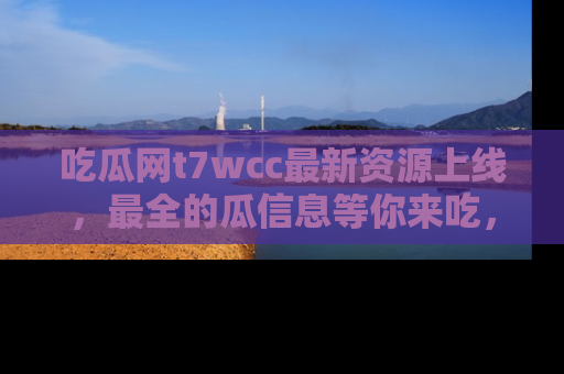 吃瓜网t7wcc最新资源上线，最全的瓜信息等你来吃，快来围观！