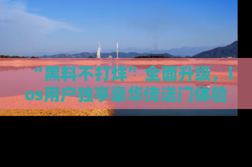 “黑料不打烊”全面升级，ios用户独享豪华传送门体验！