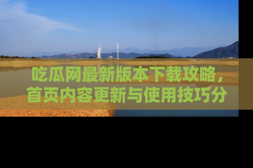 吃瓜网最新版本下载攻略，首页内容更新与使用技巧分享