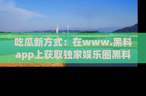 吃瓜新方式：在www.黑料app上获取独家娱乐圈黑料信息