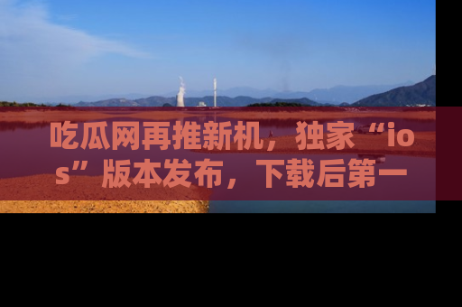 吃瓜网再推新机，独家“ios”版本发布，下载后第一时间获取热点吃瓜信息！
