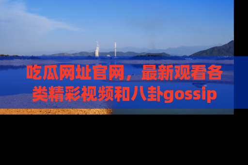 吃瓜网址官网，最新观看各类精彩视频和八卦gossip