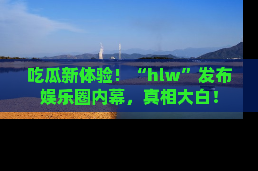 吃瓜新体验！“hlw”发布娱乐圈内幕，真相大白！