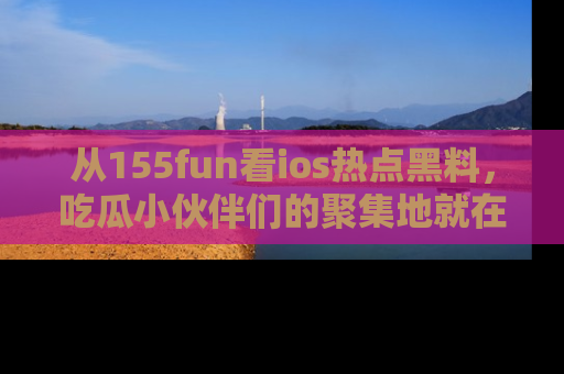 从155fun看ios热点黑料，吃瓜小伙伴们的聚集地就在这里！