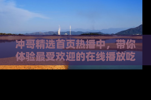 冲哥精选首页热播中，带你体验最受欢迎的在线播放吃瓜节目