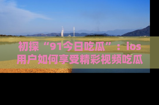 初探“91今日吃瓜”：ios用户如何享受精彩视频吃瓜时光