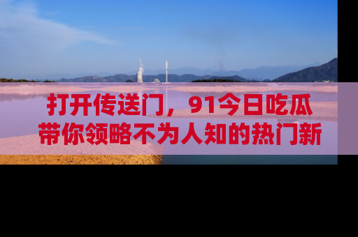 打开传送门，91今日吃瓜带你领略不为人知的热门新闻！